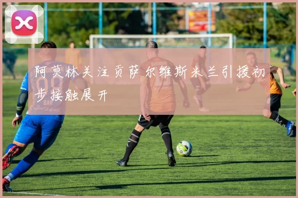 阿莫林关注贡萨尔维斯米兰引援初步接触展开
