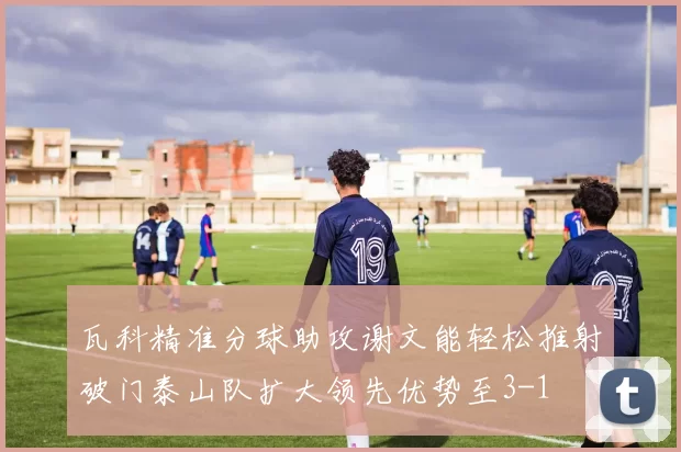 瓦科精准分球助攻谢文能轻松推射破门泰山队扩大领先优势至3-1