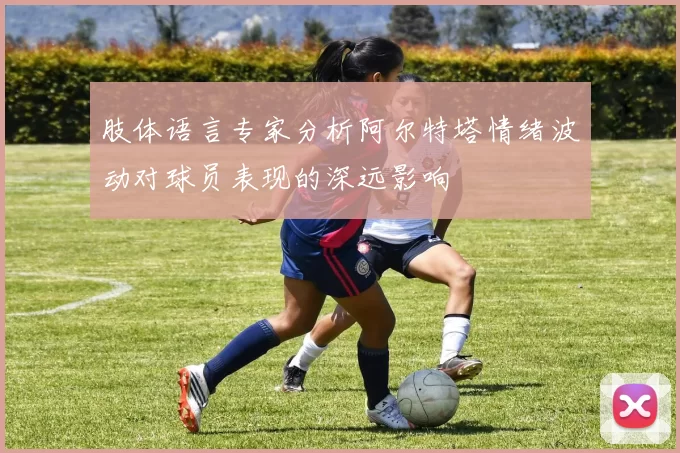 肢体语言专家分析阿尔特塔情绪波动对球员表现的深远影响