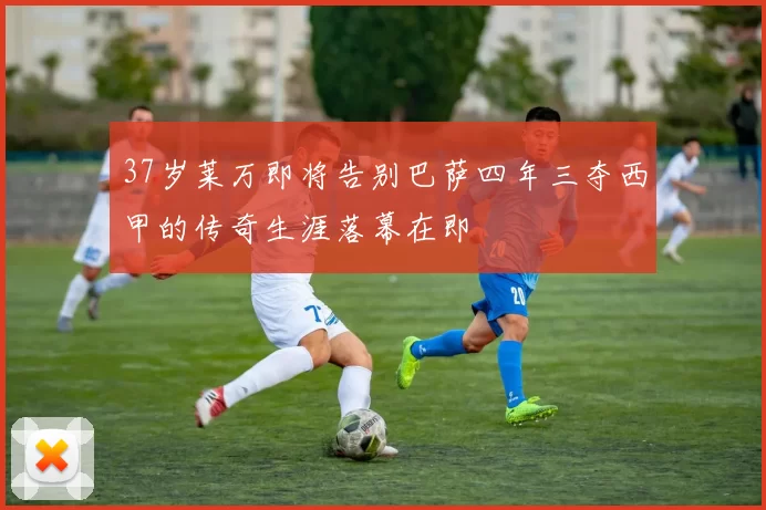 37岁莱万即将告别巴萨四年三夺西甲的传奇生涯落幕在即