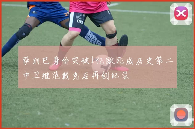 萨利巴身价突破1亿欧元成历史第二中卫继范戴克后再创纪录