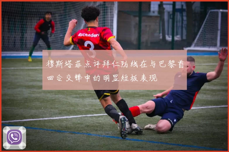 穆斯塔菲点评拜仁防线在与巴黎首回合交锋中的明显短板表现