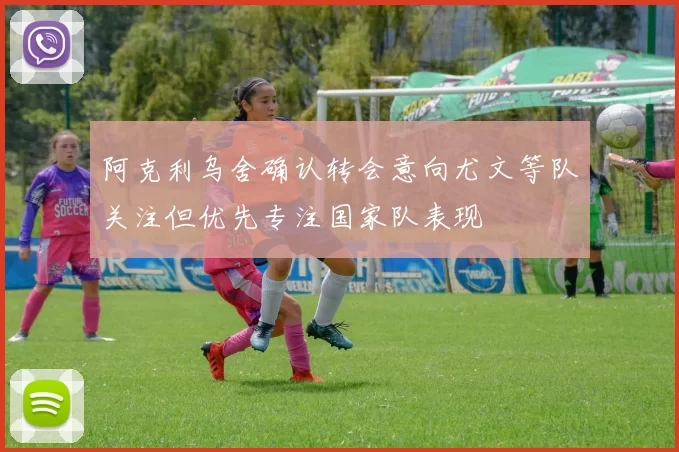 阿克利乌舍确认转会意向尤文等队关注但优先专注国家队表现