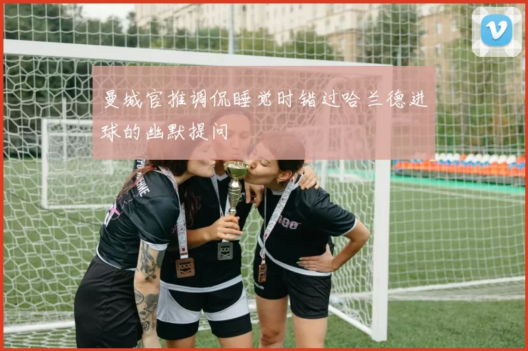 曼城官推调侃睡觉时错过哈兰德进球的幽默提问