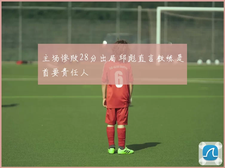 主场惨败28分出局邱彪直言教练是首要责任人