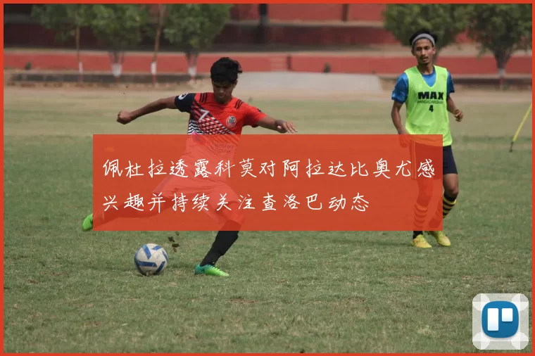 佩杜拉透露科莫对阿拉达比奥尤感兴趣并持续关注查洛巴动态