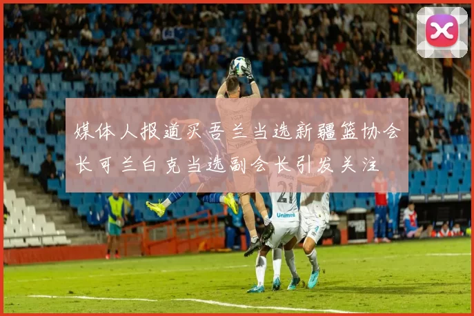 媒体人报道买吾兰当选新疆篮协会长可兰白克当选副会长引发关注