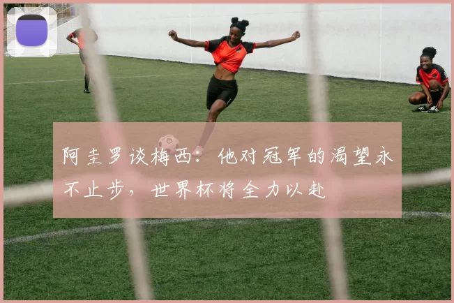 阿圭罗谈梅西：他对冠军的渴望永不止步，世界杯将全力以赴