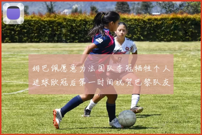 姆巴佩愿意为法国队夺冠牺牲个人进球欧冠后第一时间祝贺巴黎队友