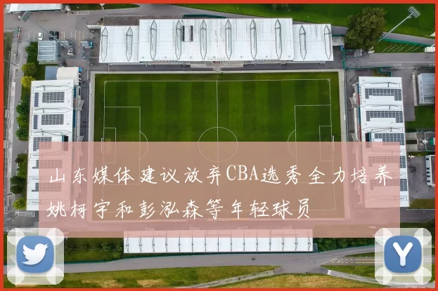 山东媒体建议放弃CBA选秀全力培养姚柯宇和彭泓森等年轻球员